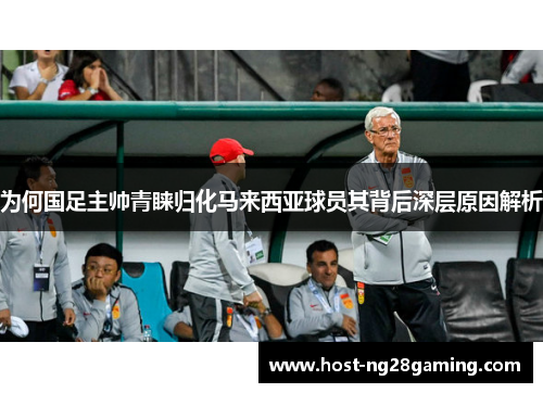 为何国足主帅青睐归化马来西亚球员其背后深层原因解析