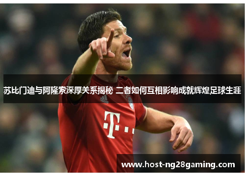 苏比门迪与阿隆索深厚关系揭秘 二者如何互相影响成就辉煌足球生涯