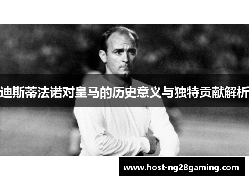 迪斯蒂法诺对皇马的历史意义与独特贡献解析 迪斯蒂法诺对皇马的历史意义与独特贡献解析