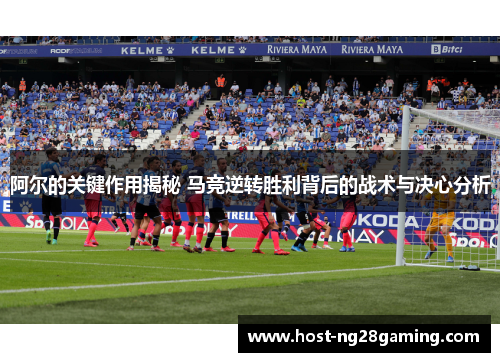 阿尔的关键作用揭秘 马竞逆转胜利背后的战术与决心分析