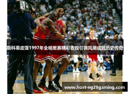 斯科蒂皮蓬1997年全明星赛精彩表现引领风潮成就历史传奇