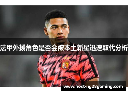 法甲外援角色是否会被本土新星迅速取代分析