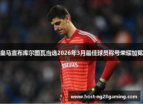 皇马宣布库尔图瓦当选2026年3月最佳球员称号荣耀加冕 皇马宣布库尔图瓦当选2026年3月最佳球员称号荣耀加冕